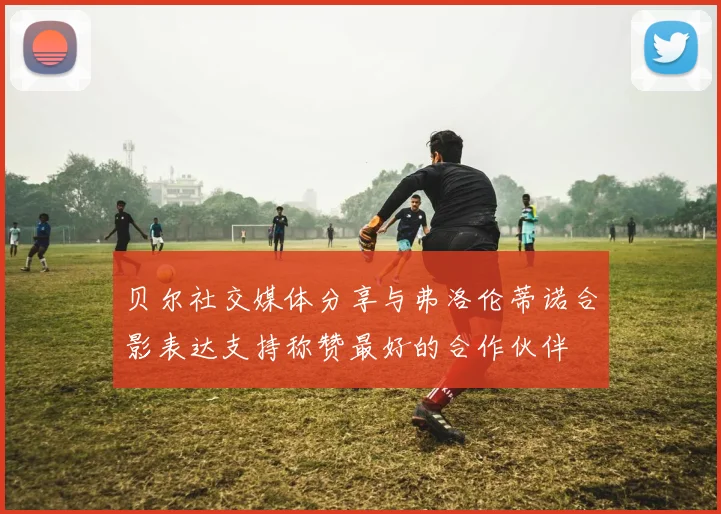 贝尔社交媒体分享与弗洛伦蒂诺合影表达支持称赞最好的合作伙伴