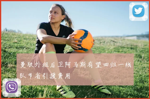 曼联外租后卫阿马斯有望回归一线队节省引援费用