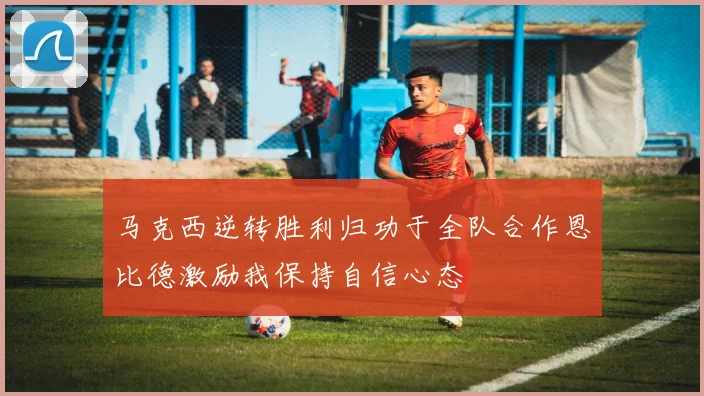 马克西逆转胜利归功于全队合作恩比德激励我保持自信心态