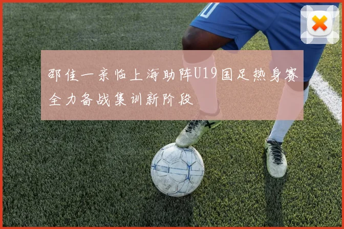 邵佳一亲临上海助阵U19国足热身赛全力备战集训新阶段
