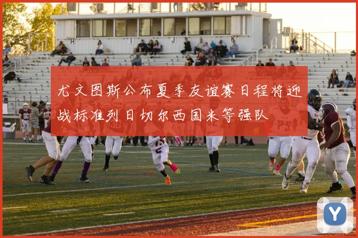 尤文图斯公布夏季友谊赛日程将迎战标准列日切尔西国米等强队