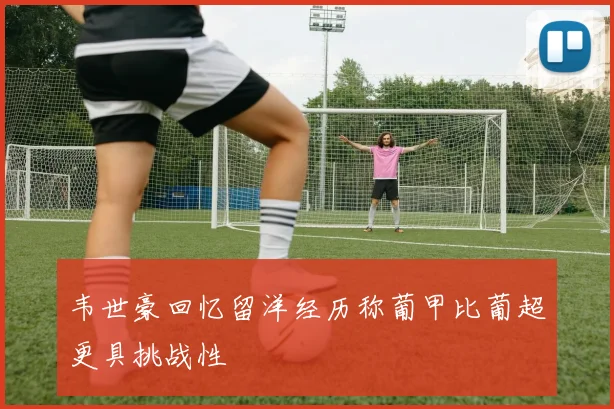韦世豪回忆留洋经历称葡甲比葡超更具挑战性