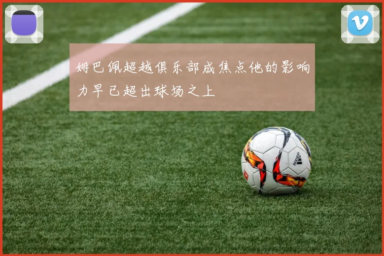 姆巴佩超越俱乐部成焦点他的影响力早已超出球场之上
