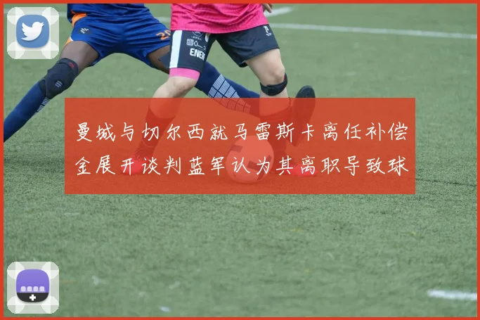 曼城与切尔西就马雷斯卡离任补偿金展开谈判蓝军认为其离职导致球队崩盘