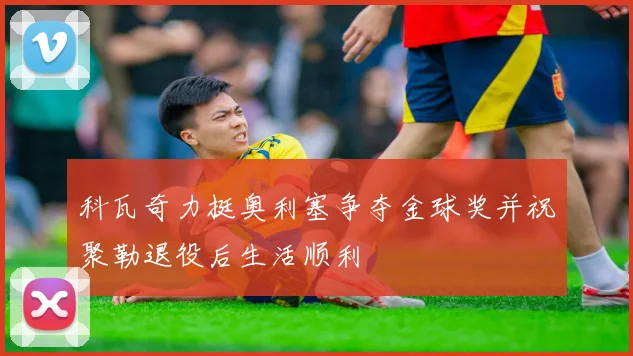 科瓦奇力挺奥利塞争夺金球奖并祝聚勒退役后生活顺利