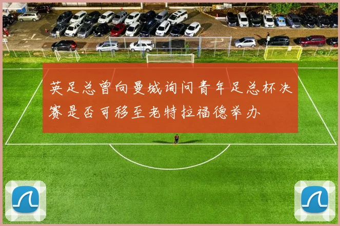 英足总曾向曼城询问青年足总杯决赛是否可移至老特拉福德举办