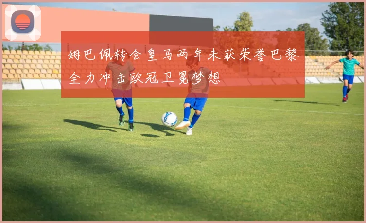 姆巴佩转会皇马两年未获荣誉巴黎全力冲击欧冠卫冕梦想