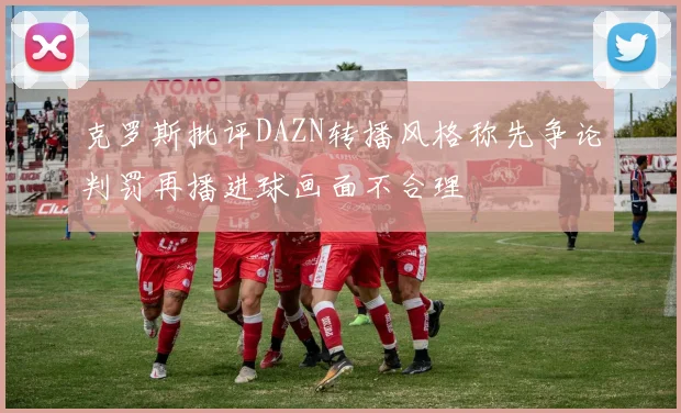 克罗斯批评DAZN转播风格称先争论判罚再播进球画面不合理