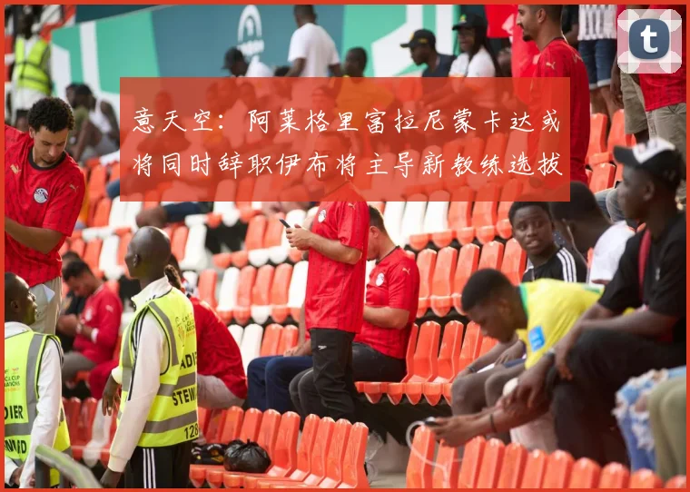 意天空：阿莱格里富拉尼蒙卡达或将同时辞职伊布将主导新教练选拔工作
